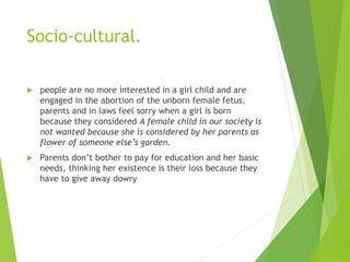 Socio-cultural.
 people are no more interested in a girl child and are
engaged in the abortion of the unborn female fetus,
parents and in laws feel sorry when a girl is born
because they considered A female child in our society is
not wanted because she is considered by her parents as
flower of someone else’s garden.
 Parents don’t bother to pay for education and her basic
needs, thinking her existence is their loss because they
have to give away dowry
 