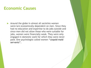 Economic Causes
 Around the globe in almost all societies women
were/are economically dependent on men. Since they
had no education and expertise to do jobs outside and
since men did not allow those who were suitable for
jobs, women were financially weak. They were only
engaged in domestic work for which they were never
paid. One psychologist called women “unpaid maid
servants”.
 