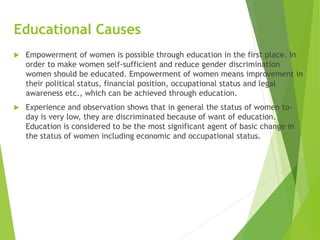 Educational Causes
 Empowerment of women is possible through education in the first place. In
order to make women self-sufficient and reduce gender discrimination
women should be educated. Empowerment of women means improvement in
their political status, financial position, occupational status and legal
awareness etc., which can be achieved through education.
 Experience and observation shows that in general the status of women to-
day is very low, they are discriminated because of want of education.
Education is considered to be the most significant agent of basic change in
the status of women including economic and occupational status.
 