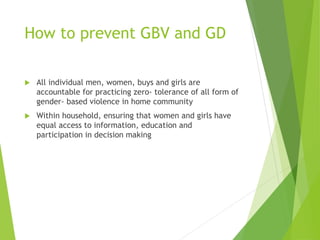 How to prevent GBV and GD
 All individual men, women, buys and girls are
accountable for practicing zero- tolerance of all form of
gender- based violence in home community
 Within household, ensuring that women and girls have
equal access to information, education and
participation in decision making
 