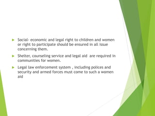  Social- economic and legal right to children and women
or right to participate should be ensured in all issue
concerning them.
 Shelter, counseling service and legal aid are required in
communities for women.
 Legal law enforcement system , including polices and
security and armed forces must come to such a women
aid
 