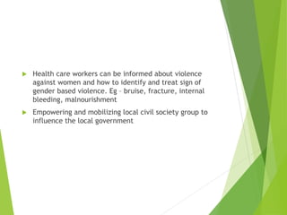  Health care workers can be informed about violence
against women and how to identify and treat sign of
gender based violence. Eg – bruise, fracture, internal
bleeding, malnourishment
 Empowering and mobilizing local civil society group to
influence the local government
 