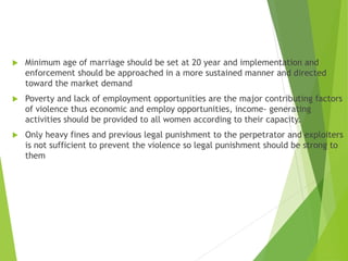  Minimum age of marriage should be set at 20 year and implementation and
enforcement should be approached in a more sustained manner and directed
toward the market demand
 Poverty and lack of employment opportunities are the major contributing factors
of violence thus economic and employ opportunities, income- generating
activities should be provided to all women according to their capacity.
 Only heavy fines and previous legal punishment to the perpetrator and exploiters
is not sufficient to prevent the violence so legal punishment should be strong to
them
 