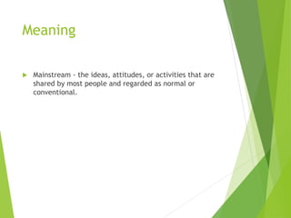 Meaning
 Mainstream - the ideas, attitudes, or activities that are
shared by most people and regarded as normal or
conventional.
 