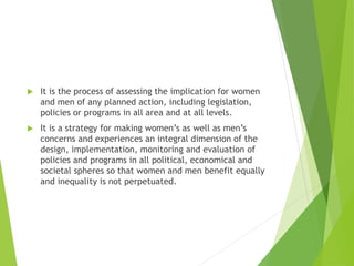  It is the process of assessing the implication for women
and men of any planned action, including legislation,
policies or programs in all area and at all levels.
 It is a strategy for making women’s as well as men’s
concerns and experiences an integral dimension of the
design, implementation, monitoring and evaluation of
policies and programs in all political, economical and
societal spheres so that women and men benefit equally
and inequality is not perpetuated.
 