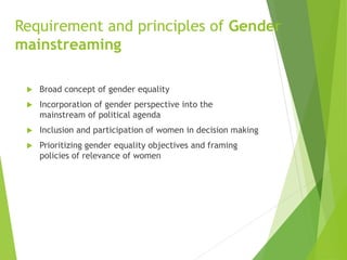 Requirement and principles of Gender
mainstreaming
 Broad concept of gender equality
 Incorporation of gender perspective into the
mainstream of political agenda
 Inclusion and participation of women in decision making
 Prioritizing gender equality objectives and framing
policies of relevance of women
 