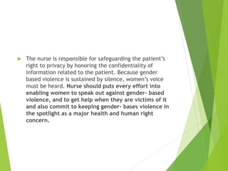  The nurse is responsible for safeguarding the patient’s
right to privacy by honoring the confidentiality of
information related to the patient. Because gender
based violence is sustained by silence, women’s voice
must be heard. Nurse should puts every effort into
enabling women to speak out against gender- based
violence, and to get help when they are victims of it
and also commit to keeping gender- bases violence in
the spotlight as a major health and human right
concern.
 