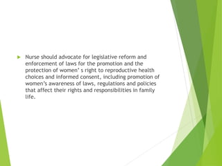  Nurse should advocate for legislative reform and
enforcement of laws for the promotion and the
protection of women’ s right to reproductive health
choices and informed consent, including promotion of
women’s awareness of laws, regulations and policies
that affect their rights and responsibilities in family
life.
 