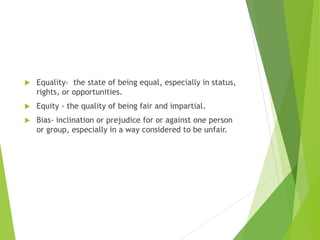  Equality- the state of being equal, especially in status,
rights, or opportunities.
 Equity - the quality of being fair and impartial.
 Bias- inclination or prejudice for or against one person
or group, especially in a way considered to be unfair.
 