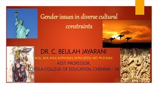 Gender issues in diverse cultural
constraints
DR. C. BEULAH JAYARANI
M.Sc., M.A, M.Ed, M.Phil (Edn), M.Phil (ZOO), NET, Ph.D (Edn)
ASST. PROFESSOR,
LOYOLA COLLEGE OF EDUCATION, CHENNAI - 34
 