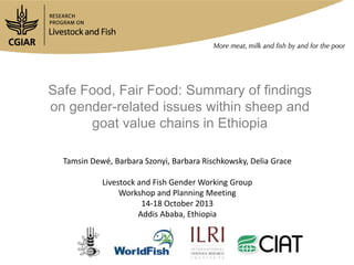 Safe Food, Fair Food: Summary of findings
on gender-related issues within sheep and
goat value chains in Ethiopia
Tamsin Dewé, Barbara Szonyi, Barbara Rischkowsky, Delia Grace
Livestock and Fish Gender Working Group
Workshop and Planning Meeting
14-18 October 2013
Addis Ababa, Ethiopia

 