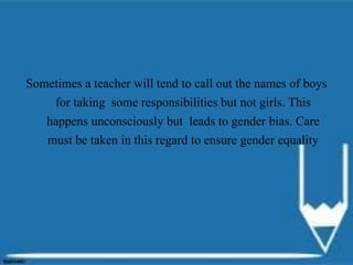 Sometimes a teacher will tend to call out the names of boys
for taking some responsibilities but not girls. This
happens unconsciously but leads to gender bias. Care
must be taken in this regard to ensure gender equality
 