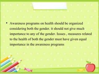 • Awareness programs on health should be organized
considering both the gender. it should not give much
importance to any of the gender. Issues , measures related
to the health of both the gender must have given equal
importance in the awareness programs
 