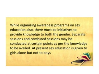 While organizing awareness programs on sex
education also, there must be initiatives to
provide knowledge to both the gender. Separate
sessions and combined sessions may be
conducted at certain points as per the knowledge
to be availed. At present sex education is given to
girls alone but not to boys
 