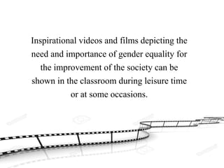 Inspirational videos and films depicting the
need and importance of gender equality for
the improvement of the society can be
shown in the classroom during leisure time
or at some occasions.
 
