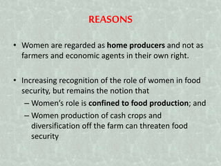 REASONS
• Women are regarded as home producers and not as
farmers and economic agents in their own right.
• Increasing recognition of the role of women in food
security, but remains the notion that
– Women’s role is confined to food production; and
– Women production of cash crops and
diversification off the farm can threaten food
security
 