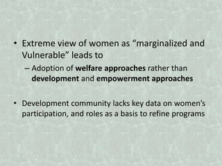 • Extreme view of women as “marginalized and
Vulnerable” leads to
– Adoption of welfare approaches rather than
development and empowerment approaches
• Development community lacks key data on women’s
participation, and roles as a basis to refine programs
 
