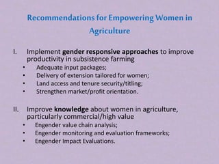 Recommendationsfor Empowering Women in
Agriculture
I. Implement gender responsive approaches to improve
productivity in subsistence farming
• Adequate input packages;
• Delivery of extension tailored for women;
• Land access and tenure security/titling;
• Strengthen market/profit orientation.
II. Improve knowledge about women in agriculture,
particularly commercial/high value
• Engender value chain analysis;
• Engender monitoring and evaluation frameworks;
• Engender Impact Evaluations.
 