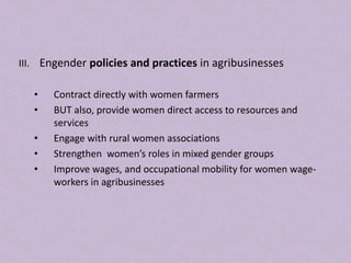 III. Engender policies and practices in agribusinesses
• Contract directly with women farmers
• BUT also, provide women direct access to resources and
services
• Engage with rural women associations
• Strengthen women’s roles in mixed gender groups
• Improve wages, and occupational mobility for women wage-
workers in agribusinesses
 
