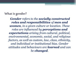 What is gender?
Gender refers to the socially constructed
roles and responsibilities of men and
women, in a given culture or location. These
roles are influenced by perceptions and
expectations arising from cultural, political,
environmental, economic, social, and religious
factors, as well as custom, law, class, ethnicity,
and individual or institutional bias. Gender
attitudes and behaviours are learned and can
be changed.
 