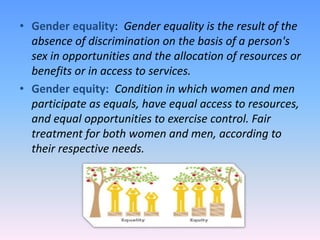 • Gender equality: Gender equality is the result of the
absence of discrimination on the basis of a person's
sex in opportunities and the allocation of resources or
benefits or in access to services.
• Gender equity: Condition in which women and men
participate as equals, have equal access to resources,
and equal opportunities to exercise control. Fair
treatment for both women and men, according to
their respective needs.
 