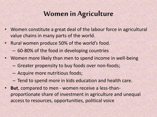 Women in Agriculture
• Women constitute a great deal of the labour force in agricultural
value chains in many parts of the world.
• Rural women produce 50% of the world’s food.
– 60-80% of the food in developing countries
• Women more likely than men to spend income in well-being
– Greater propensity to buy foods over non-foods;
– Acquire more nutritious foods;
– Tend to spend more in kids education and health care.
• But, compared to men - women receive a less-than-
proportionate share of investment in agriculture and unequal
access to resources, opportunities, political voice
 