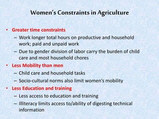 Women’s Constraints in Agriculture
• Greater time constraints
– Work longer total hours on productive and household
work; paid and unpaid work
– Due to gender division of labor carry the burden of child
care and most household chores
• Less Mobility than men
– Child care and household tasks
– Socio-cultural norms also limit women’s mobility
• Less Education and training
– Less access to education and training
– Illiteracy limits access to/ability of digesting technical
information
 