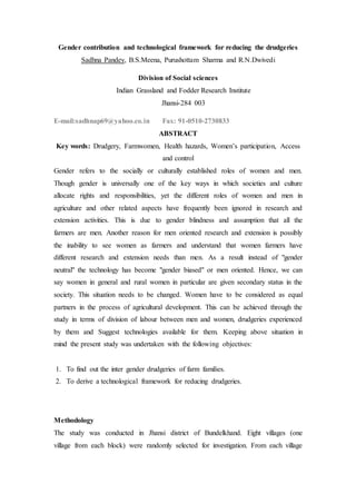 Gender contribution and technological framework for reducing the drudgeries
Sadhna Pandey, B.S.Meena, Purushottam Sharma and R.N.Dwivedi
Division of Social sciences
Indian Grassland and Fodder Research Institute
Jhansi-284 003
E-mail:sadhnap69@yahoo.co.in Fax: 91-0510-2730833
ABSTRACT
Key words: Drudgery, Farmwomen, Health hazards, Women’s participation, Access
and control
Gender refers to the socially or culturally established roles of women and men.
Though gender is universally one of the key ways in which societies and culture
allocate rights and responsibilities, yet the different roles of women and men in
agriculture and other related aspects have frequently been ignored in research and
extension activities. This is due to gender blindness and assumption that all the
farmers are men. Another reason for men oriented research and extension is possibly
the inability to see women as farmers and understand that women farmers have
different research and extension needs than men. As a result instead of "gender
neutral" the technology has become "gender biased" or men oriented. Hence, we can
say women in general and rural women in particular are given secondary status in the
society. This situation needs to be changed. Women have to be considered as equal
partners in the process of agricultural development. This can be achieved through the
study in terms of division of labour between men and women, drudgeries experienced
by them and Suggest technologies available for them. Keeping above situation in
mind the present study was undertaken with the following objectives:
1. To find out the inter gender drudgeries of farm families.
2. To derive a technological framework for reducing drudgeries.
Methodology
The study was conducted in Jhansi district of Bundelkhand. Eight villages (one
village from each block) were randomly selected for investigation. From each village
 