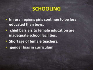 SCHOOLING
• In rural regions girls continue to be less
educated than boys.
• chief barriers to female education are
inadequate school facilities.
• Shortage of female teachers.
• gender bias in curriculum.
 