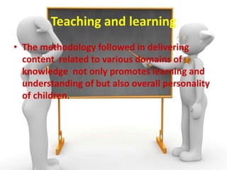 Teaching and learning
• The methodology followed in delivering
content related to various domains of
knowledge not only promotes learning and
understanding of but also overall personality
of children.
 