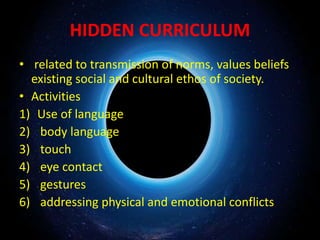 HIDDEN CURRICULUM
• related to transmission of norms, values beliefs
existing social and cultural ethos of society.
• Activities
1) Use of language
2) body language
3) touch
4) eye contact
5) gestures
6) addressing physical and emotional conflicts
 