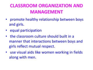 CLASSROOM ORGANIZATION AND
MANAGEMENT
• promote healthy relationship between boys
and girls.
• equal participation
• the classroom culture should built in a
manner that interactions between boys and
girls reflect mutual respect.
• use visual aids like women working in fields
along with men.
 