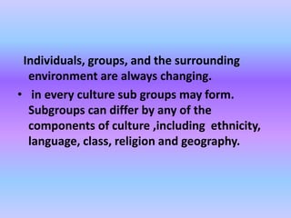 Individuals, groups, and the surrounding
environment are always changing.
• in every culture sub groups may form.
Subgroups can differ by any of the
components of culture ,including ethnicity,
language, class, religion and geography.
 