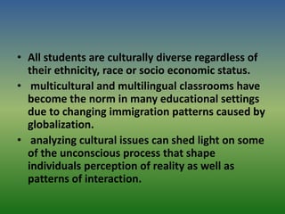 • All students are culturally diverse regardless of
their ethnicity, race or socio economic status.
• multicultural and multilingual classrooms have
become the norm in many educational settings
due to changing immigration patterns caused by
globalization.
• analyzing cultural issues can shed light on some
of the unconscious process that shape
individuals perception of reality as well as
patterns of interaction.
 