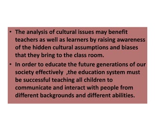 • The analysis of cultural issues may benefit
teachers as well as learners by raising awareness
of the hidden cultural assumptions and biases
that they bring to the class room.
• In order to educate the future generations of our
society effectively ,the education system must
be successful teaching all children to
communicate and interact with people from
different backgrounds and different abilities.
 