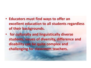 • Educators must find ways to offer an
excellent education to all students regardless
of their backgrounds.
• for culturally and linguistically diverse
students, issues of diversity, difference and
disability can be quite complex and
challenging for classroom teachers.
 