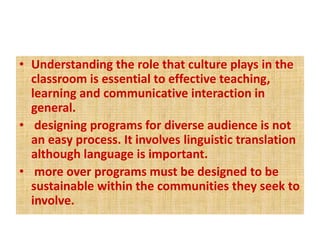 • Understanding the role that culture plays in the
classroom is essential to effective teaching,
learning and communicative interaction in
general.
• designing programs for diverse audience is not
an easy process. It involves linguistic translation
although language is important.
• more over programs must be designed to be
sustainable within the communities they seek to
involve.
 