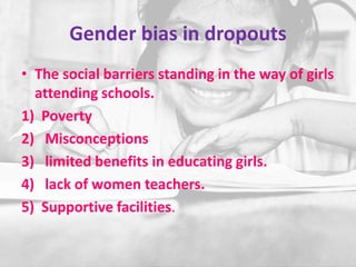 Gender bias in dropouts
• The social barriers standing in the way of girls
attending schools.
1) Poverty
2) Misconceptions
3) limited benefits in educating girls.
4) lack of women teachers.
5) Supportive facilities.
 