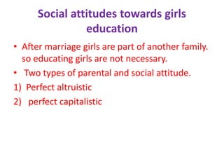 Social attitudes towards girls
education
• After marriage girls are part of another family.
so educating girls are not necessary.
• Two types of parental and social attitude.
1) Perfect altruistic
2) perfect capitalistic
 