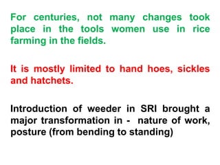 For centuries, not many changes took
place in the tools women use in rice
farming in the fields.
It is mostly limited to hand hoes, sickles
and hatchets.
Introduction of weeder in SRI brought a
major transformation in - nature of work,
posture (from bending to standing)
 