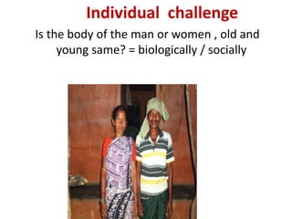 Individual challenge
Is the body of the man or women , old and
young same? = biologically / socially
 
