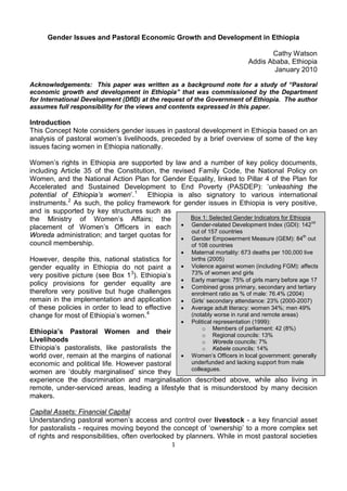 Gender Issues and Pastoral Economic Growth and Development in Ethiopia

                                                                                      Cathy Watson
                                                                               Addis Ababa, Ethiopia
                                                                                       January 2010

Acknowledgements: This paper was written as a background note for a study of “Pastoral
economic growth and development in Ethiopia” that was commissioned by the Department
for International Development (DfID) at the request of the Government of Ethiopia. The author
assumes full responsibility for the views and contents expressed in this paper.

Introduction
This Concept Note considers gender issues in pastoral development in Ethiopia based on an
analysis of pastoral women’s livelihoods, preceded by a brief overview of some of the key
issues facing women in Ethiopia nationally.

Women’s rights in Ethiopia are supported by law and a number of key policy documents,
including Article 35 of the Constitution, the revised Family Code, the National Policy on
Women, and the National Action Plan for Gender Equality, linked to Pillar 4 of the Plan for
Accelerated and Sustained Development to End Poverty (PASDEP): ‘unleashing the
potential of Ethiopia’s women’. 1 Ethiopia is also signatory to various international
instruments. 2 As such, the policy framework for gender issues in Ethiopia is very positive,
and is supported by key structures such as
the Ministry of Women’s Affairs; the                Box 1: Selected Gender Indicators for Ethiopia
                                                 • Gender-related Development Index (GDI): 142
                                                                                                   nd
placement of Women’s Officers in each
                                                    out of 157 countries
Woreda administration; and target quotas for • Gender Empowerment Measure (GEM): 84th out
council membership.                                 of 108 countries
                                                      •   Maternal mortality: 673 deaths per 100,000 live
However, despite this, national statistics for            births (2005)
gender equality in Ethiopia do not paint a            •   Violence against women (including FGM): affects
very positive picture (see Box 1 3). Ethiopia’s           73% of women and girls
                                                      •   Early marriage: 75% of girls marry before age 17
policy provisions for gender equality are             •   Combined gross primary, secondary and tertiary
therefore very positive but huge challenges               enrolment ratio as % of male: 76.4% (2004)
remain in the implementation and application          •   Girls’ secondary attendance: 23% (2000-2007)
of these policies in order to lead to effective       •   Average adult literacy: women 34%; men 49%
change for most of Ethiopia’s women. 4                    (notably worse in rural and remote areas)
                                                      •   Political representation (1999):
                                                               o Members of parliament: 42 (8%)
Ethiopia’s Pastoral Women and their                            o Regional councils: 13%
Livelihoods                                                    o Woreda councils: 7%
Ethiopia’s pastoralists, like pastoralists the                 o Kebele councils: 14%
world over, remain at the margins of national •           Women’s Officers in local government: generally
economic and political life. However pastoral             underfunded and lacking support from male
                                                          colleagues.
women are ‘doubly marginalised’ since they
experience the discrimination and marginalisation described above, while also living in
remote, under-serviced areas, leading a lifestyle that is misunderstood by many decision
makers.

Capital Assets: Financial Capital
Understanding pastoral women’s access and control over livestock - a key financial asset
for pastoralists - requires moving beyond the concept of ‘ownership’ to a more complex set
of rights and responsibilities, often overlooked by planners. While in most pastoral societies
                                                  1
 