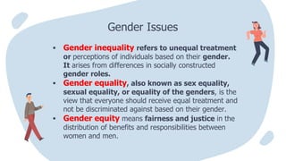  Gender inequality refers to unequal treatment
or perceptions of individuals based on their gender.
It arises from differences in socially constructed
gender roles.
 Gender equality, also known as sex equality,
sexual equality, or equality of the genders, is the
view that everyone should receive equal treatment and
not be discriminated against based on their gender.
 Gender equity means fairness and justice in the
distribution of benefits and responsibilities between
women and men.
Gender Issues
 