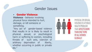  Gender Violence
Violence - behavior involving
physical force intended to hurt,
damage, or kill someone or
something.
“Any act of gender-based violence
that results in or is likely to result in
physical, sexual, or psychological
harm or suffering to women, including
threats of such acts, coercion or
arbitrary deprivation of liberty,
whether occurring in public or private
life."
Gender Issues
 