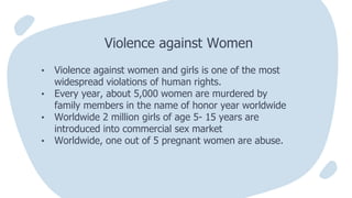 • Violence against women and girls is one of the most
widespread violations of human rights.
• Every year, about 5,000 women are murdered by
family members in the name of honor year worldwide
• Worldwide 2 million girls of age 5- 15 years are
introduced into commercial sex market
• Worldwide, one out of 5 pregnant women are abuse.
Violence against Women
 