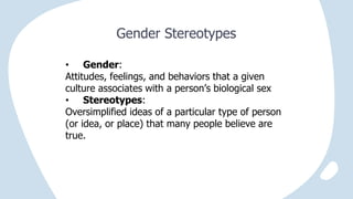 Gender Stereotypes
• Gender:
Attitudes, feelings, and behaviors that a given
culture associates with a person’s biological sex
• Stereotypes:
Oversimplified ideas of a particular type of person
(or idea, or place) that many people believe are
true.
 
