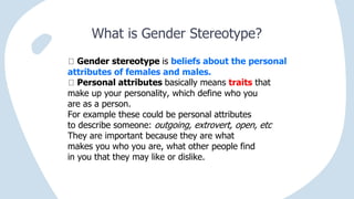 What is Gender Stereotype?
Gender stereotype is beliefs about the personal
attributes of females and males.
Personal attributes basically means traits that
make up your personality, which define who you
are as a person.
For example these could be personal attributes
to describe someone: outgoing, extrovert, open, etc
They are important because they are what
makes you who you are, what other people find
in you that they may like or dislike.
 