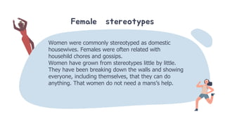 Female stereotypes
Women were commonly stereotyped as domestic
housewives. Females were often related with
househild chores and gossips.
Women have grown from stereotypes little by little.
They have been breaking down the walls and showing
everyone, including themselves, that they can do
anything. That women do not need a mans’s help.
 