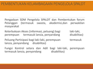 PEMBENTUKAN KELAMBAGAAN PENGELOLA SPALDT
Pengadaan SDM Pengelola SPALDT dan Pembentukan forum
Pelanggan (termasuk swasta, akademisi,dan perwakilan
masyarakat
Keterbukaan Akses (informasi, peluang) bagi laki-laki,
perempuan termasuk lansia, penyandang disabilitas)
Peluang Partisipasi bagi laki-laki, perempuan termasuk
lansia, penyandang disabilitas)
Fungsi Kontrol setara dan Adil bagi laki-laki, perempuan
termasuk lansia, penyandang disabilitas)
 