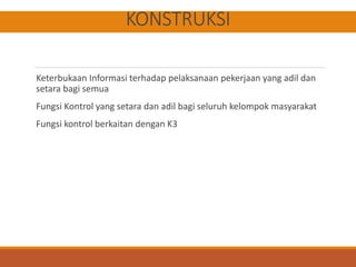 KONSTRUKSI
Keterbukaan Informasi terhadap pelaksanaan pekerjaan yang adil dan
setara bagi semua
Fungsi Kontrol yang setara dan adil bagi seluruh kelompok masyarakat
Fungsi kontrol berkaitan dengan K3
 